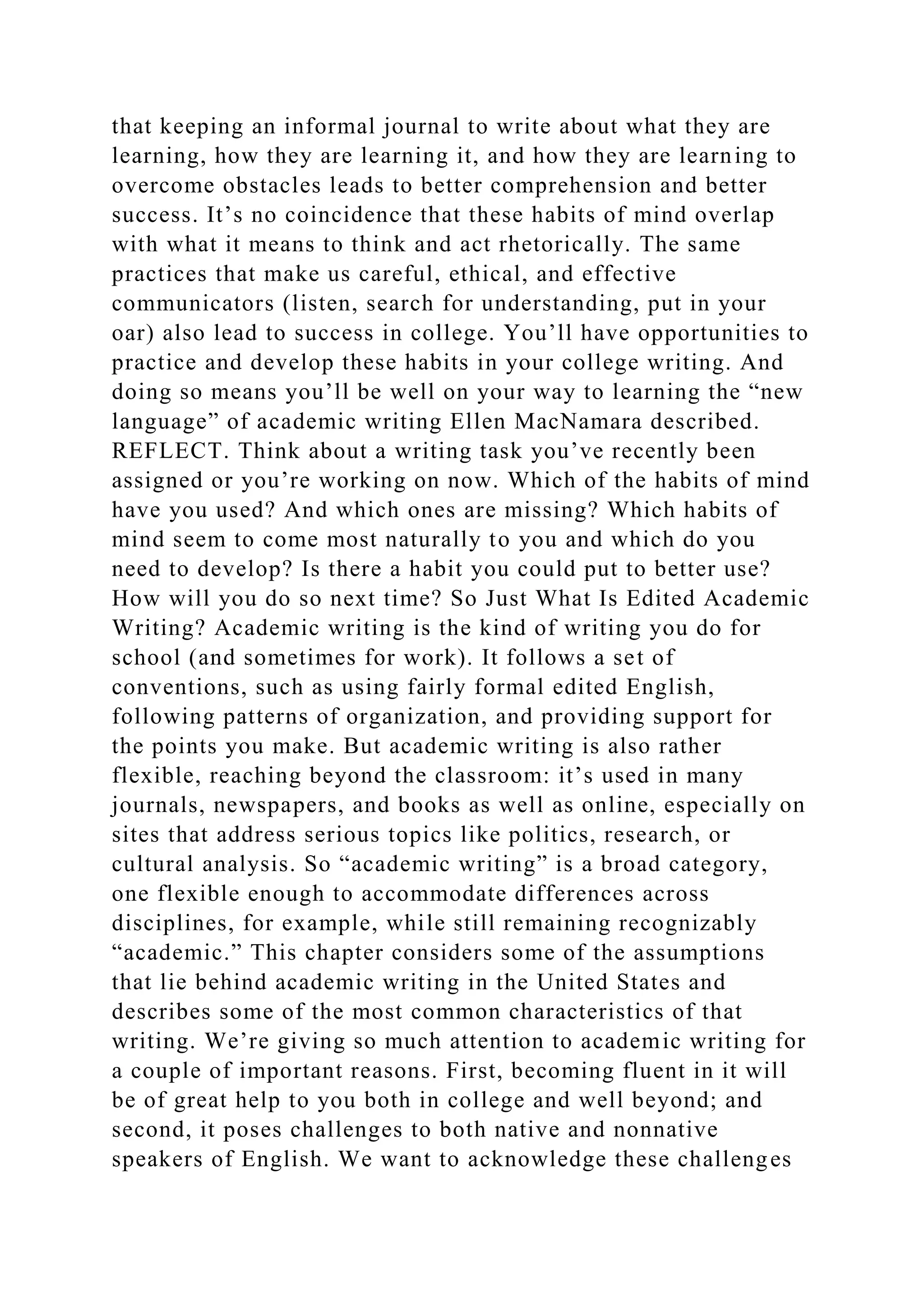 that keeping an informal journal to write about what they are
learning, how they are learning it, and how they are learning to
overcome obstacles leads to better comprehension and better
success. It’s no coincidence that these habits of mind overlap
with what it means to think and act rhetorically. The same
practices that make us careful, ethical, and effective
communicators (listen, search for understanding, put in your
oar) also lead to success in college. You’ll have opportunities to
practice and develop these habits in your college writing. And
doing so means you’ll be well on your way to learning the “new
language” of academic writing Ellen MacNamara described.
REFLECT. Think about a writing task you’ve recently been
assigned or you’re working on now. Which of the habits of mind
have you used? And which ones are missing? Which habits of
mind seem to come most naturally to you and which do you
need to develop? Is there a habit you could put to better use?
How will you do so next time? So Just What Is Edited Academic
Writing? Academic writing is the kind of writing you do for
school (and sometimes for work). It follows a set of
conventions, such as using fairly formal edited English,
following patterns of organization, and providing support for
the points you make. But academic writing is also rather
flexible, reaching beyond the classroom: it’s used in many
journals, newspapers, and books as well as online, especially on
sites that address serious topics like politics, research, or
cultural analysis. So “academic writing” is a broad category,
one flexible enough to accommodate differences across
disciplines, for example, while still remaining recognizably
“academic.” This chapter considers some of the assumptions
that lie behind academic writing in the United States and
describes some of the most common characteristics of that
writing. We’re giving so much attention to academic writing for
a couple of important reasons. First, becoming fluent in it will
be of great help to you both in college and well beyond; and
second, it poses challenges to both native and nonnative
speakers of English. We want to acknowledge these challenges
 