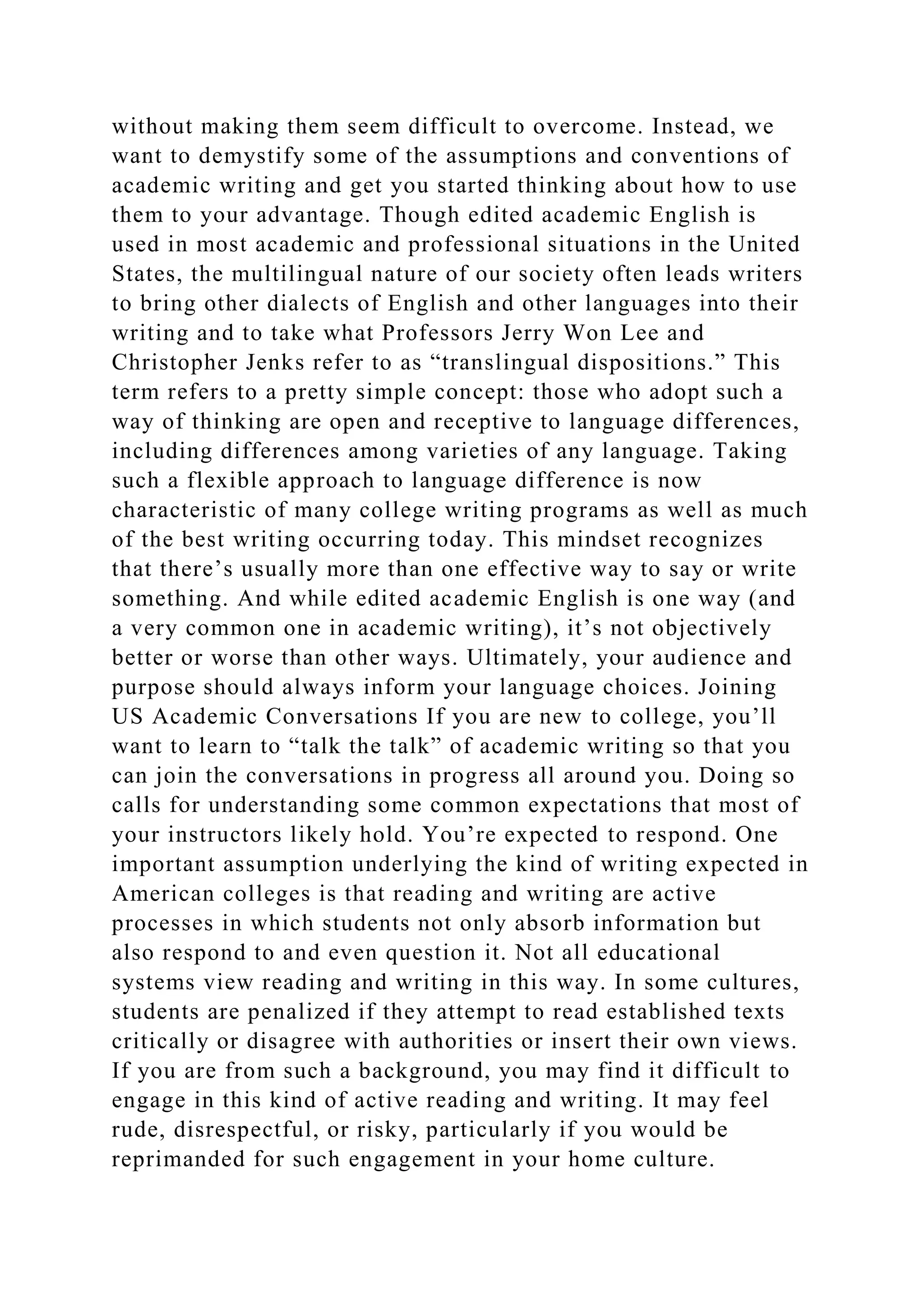 without making them seem difficult to overcome. Instead, we
want to demystify some of the assumptions and conventions of
academic writing and get you started thinking about how to use
them to your advantage. Though edited academic English is
used in most academic and professional situations in the United
States, the multilingual nature of our society often leads writers
to bring other dialects of English and other languages into their
writing and to take what Professors Jerry Won Lee and
Christopher Jenks refer to as “translingual dispositions.” This
term refers to a pretty simple concept: those who adopt such a
way of thinking are open and receptive to language differences,
including differences among varieties of any language. Taking
such a flexible approach to language difference is now
characteristic of many college writing programs as well as much
of the best writing occurring today. This mindset recognizes
that there’s usually more than one effective way to say or write
something. And while edited academic English is one way (and
a very common one in academic writing), it’s not objectively
better or worse than other ways. Ultimately, your audience and
purpose should always inform your language choices. Joining
US Academic Conversations If you are new to college, you’ll
want to learn to “talk the talk” of academic writing so that you
can join the conversations in progress all around you. Doing so
calls for understanding some common expectations that most of
your instructors likely hold. You’re expected to respond. One
important assumption underlying the kind of writing expected in
American colleges is that reading and writing are active
processes in which students not only absorb information but
also respond to and even question it. Not all educational
systems view reading and writing in this way. In some cultures,
students are penalized if they attempt to read established texts
critically or disagree with authorities or insert their own views.
If you are from such a background, you may find it difficult to
engage in this kind of active reading and writing. It may feel
rude, disrespectful, or risky, particularly if you would be
reprimanded for such engagement in your home culture.
 