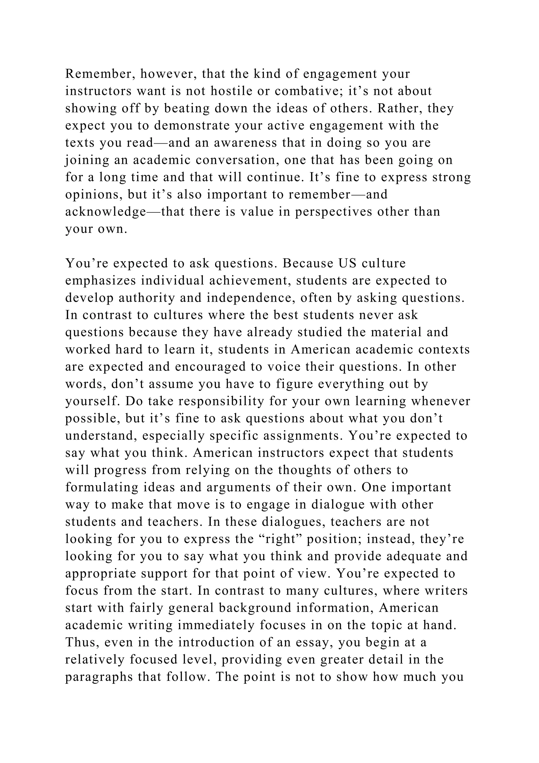 Remember, however, that the kind of engagement your
instructors want is not hostile or combative; it’s not about
showing off by beating down the ideas of others. Rather, they
expect you to demonstrate your active engagement with the
texts you read—and an awareness that in doing so you are
joining an academic conversation, one that has been going on
for a long time and that will continue. It’s fine to express strong
opinions, but it’s also important to remember—and
acknowledge—that there is value in perspectives other than
your own.
You’re expected to ask questions. Because US culture
emphasizes individual achievement, students are expected to
develop authority and independence, often by asking questions.
In contrast to cultures where the best students never ask
questions because they have already studied the material and
worked hard to learn it, students in American academic contexts
are expected and encouraged to voice their questions. In other
words, don’t assume you have to figure everything out by
yourself. Do take responsibility for your own learning whenever
possible, but it’s fine to ask questions about what you don’t
understand, especially specific assignments. You’re expected to
say what you think. American instructors expect that students
will progress from relying on the thoughts of others to
formulating ideas and arguments of their own. One important
way to make that move is to engage in dialogue with other
students and teachers. In these dialogues, teachers are not
looking for you to express the “right” position; instead, they’re
looking for you to say what you think and provide adequate and
appropriate support for that point of view. You’re expected to
focus from the start. In contrast to many cultures, where writers
start with fairly general background information, American
academic writing immediately focuses in on the topic at hand.
Thus, even in the introduction of an essay, you begin at a
relatively focused level, providing even greater detail in the
paragraphs that follow. The point is not to show how much you
 