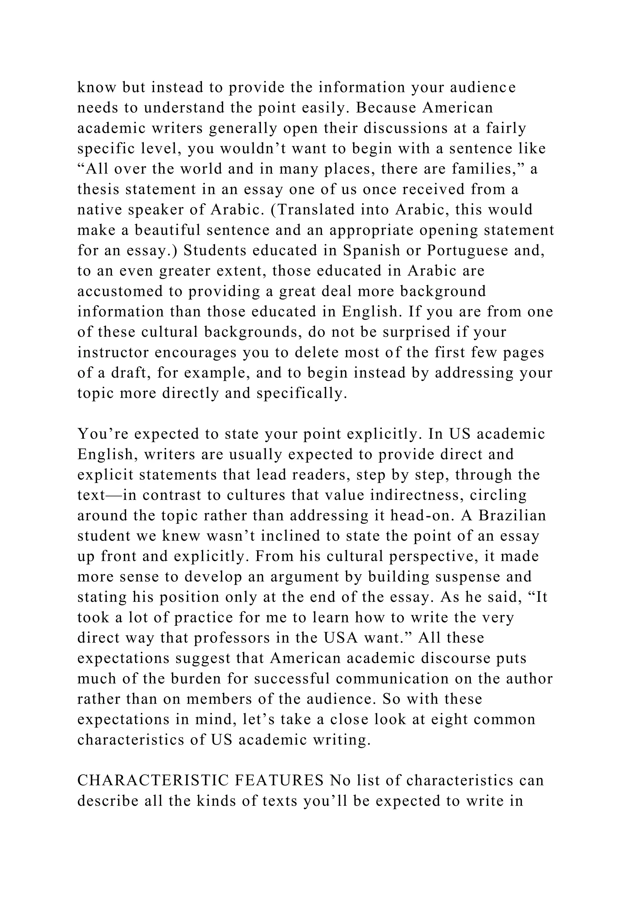 know but instead to provide the information your audience
needs to understand the point easily. Because American
academic writers generally open their discussions at a fairly
specific level, you wouldn’t want to begin with a sentence like
“All over the world and in many places, there are families,” a
thesis statement in an essay one of us once received from a
native speaker of Arabic. (Translated into Arabic, this would
make a beautiful sentence and an appropriate opening statement
for an essay.) Students educated in Spanish or Portuguese and,
to an even greater extent, those educated in Arabic are
accustomed to providing a great deal more background
information than those educated in English. If you are from one
of these cultural backgrounds, do not be surprised if your
instructor encourages you to delete most of the first few pages
of a draft, for example, and to begin instead by addressing your
topic more directly and specifically.
You’re expected to state your point explicitly. In US academic
English, writers are usually expected to provide direct and
explicit statements that lead readers, step by step, through the
text—in contrast to cultures that value indirectness, circling
around the topic rather than addressing it head-on. A Brazilian
student we knew wasn’t inclined to state the point of an essay
up front and explicitly. From his cultural perspective, it made
more sense to develop an argument by building suspense and
stating his position only at the end of the essay. As he said, “It
took a lot of practice for me to learn how to write the very
direct way that professors in the USA want.” All these
expectations suggest that American academic discourse puts
much of the burden for successful communication on the author
rather than on members of the audience. So with these
expectations in mind, let’s take a close look at eight common
characteristics of US academic writing.
CHARACTERISTIC FEATURES No list of characteristics can
describe all the kinds of texts you’ll be expected to write in
 