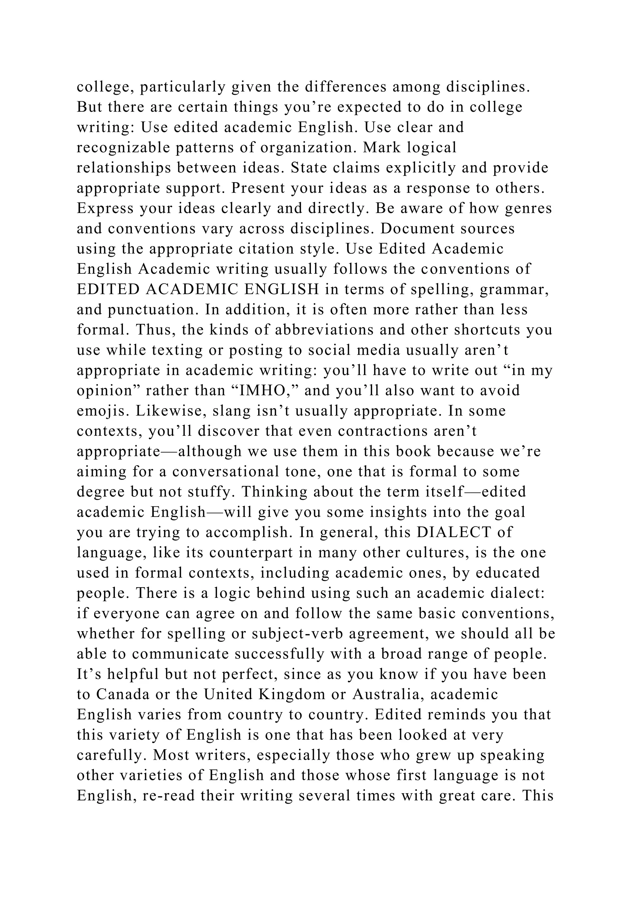 college, particularly given the differences among disciplines.
But there are certain things you’re expected to do in college
writing: Use edited academic English. Use clear and
recognizable patterns of organization. Mark logical
relationships between ideas. State claims explicitly and provide
appropriate support. Present your ideas as a response to others.
Express your ideas clearly and directly. Be aware of how genres
and conventions vary across disciplines. Document sources
using the appropriate citation style. Use Edited Academic
English Academic writing usually follows the conventions of
EDITED ACADEMIC ENGLISH in terms of spelling, grammar,
and punctuation. In addition, it is often more rather than less
formal. Thus, the kinds of abbreviations and other shortcuts you
use while texting or posting to social media usually aren’t
appropriate in academic writing: you’ll have to write out “in my
opinion” rather than “IMHO,” and you’ll also want to avoid
emojis. Likewise, slang isn’t usually appropriate. In some
contexts, you’ll discover that even contractions aren’t
appropriate—although we use them in this book because we’re
aiming for a conversational tone, one that is formal to some
degree but not stuffy. Thinking about the term itself—edited
academic English—will give you some insights into the goal
you are trying to accomplish. In general, this DIALECT of
language, like its counterpart in many other cultures, is the one
used in formal contexts, including academic ones, by educated
people. There is a logic behind using such an academic dialect:
if everyone can agree on and follow the same basic conventions,
whether for spelling or subject-verb agreement, we should all be
able to communicate successfully with a broad range of people.
It’s helpful but not perfect, since as you know if you have been
to Canada or the United Kingdom or Australia, academic
English varies from country to country. Edited reminds you that
this variety of English is one that has been looked at very
carefully. Most writers, especially those who grew up speaking
other varieties of English and those whose first language is not
English, re-read their writing several times with great care. This
 