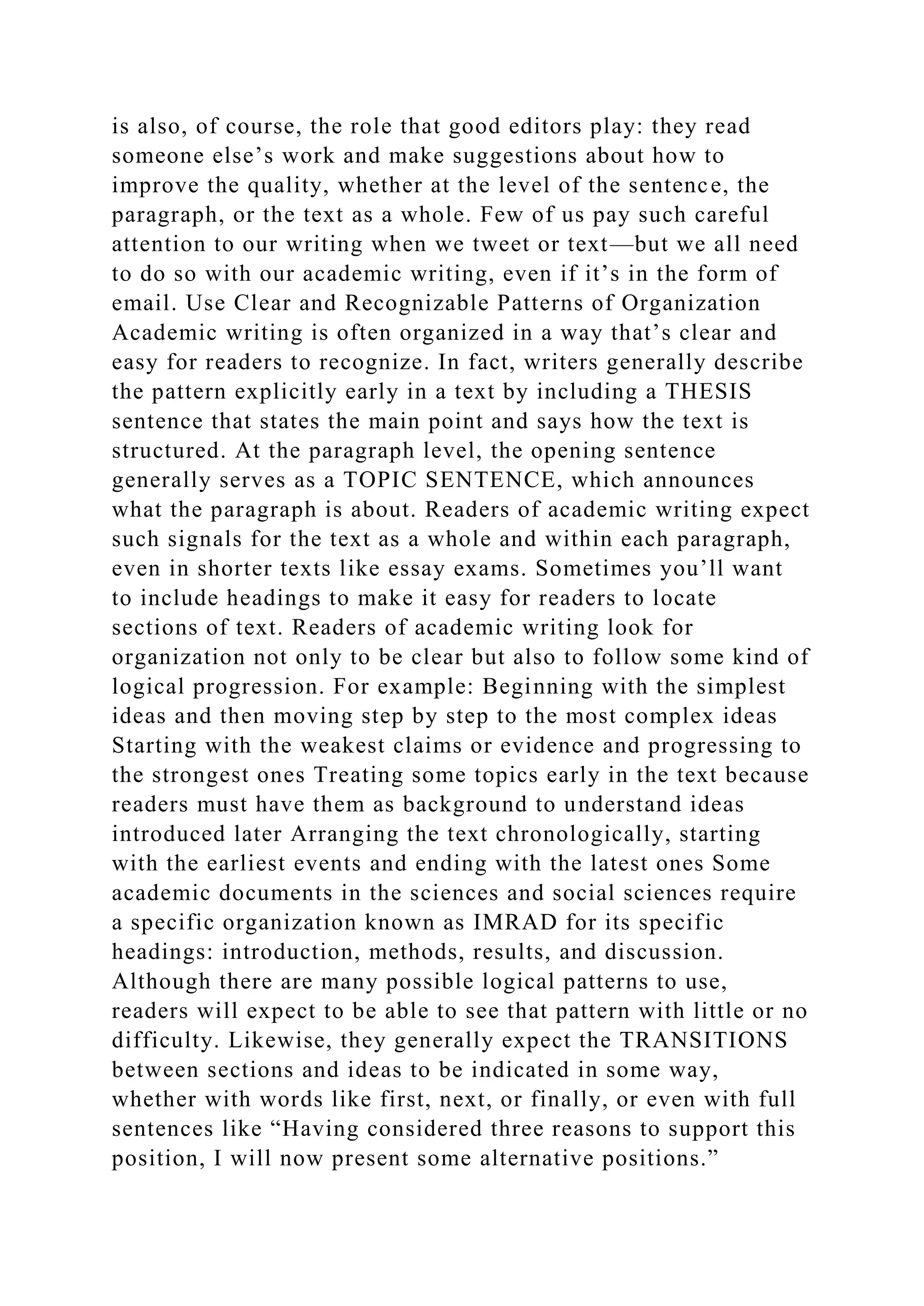 is also, of course, the role that good editors play: they read
someone else’s work and make suggestions about how to
improve the quality, whether at the level of the sentence, the
paragraph, or the text as a whole. Few of us pay such careful
attention to our writing when we tweet or text—but we all need
to do so with our academic writing, even if it’s in the form of
email. Use Clear and Recognizable Patterns of Organization
Academic writing is often organized in a way that’s clear and
easy for readers to recognize. In fact, writers generally describe
the pattern explicitly early in a text by including a THESIS
sentence that states the main point and says how the text is
structured. At the paragraph level, the opening sentence
generally serves as a TOPIC SENTENCE, which announces
what the paragraph is about. Readers of academic writing expect
such signals for the text as a whole and within each paragraph,
even in shorter texts like essay exams. Sometimes you’ll want
to include headings to make it easy for readers to locate
sections of text. Readers of academic writing look for
organization not only to be clear but also to follow some kind of
logical progression. For example: Beginning with the simplest
ideas and then moving step by step to the most complex ideas
Starting with the weakest claims or evidence and progressing to
the strongest ones Treating some topics early in the text because
readers must have them as background to understand ideas
introduced later Arranging the text chronologically, starting
with the earliest events and ending with the latest ones Some
academic documents in the sciences and social sciences require
a specific organization known as IMRAD for its specific
headings: introduction, methods, results, and discussion.
Although there are many possible logical patterns to use,
readers will expect to be able to see that pattern with little or no
difficulty. Likewise, they generally expect the TRANSITIONS
between sections and ideas to be indicated in some way,
whether with words like first, next, or finally, or even with full
sentences like “Having considered three reasons to support this
position, I will now present some alternative positions.”
 