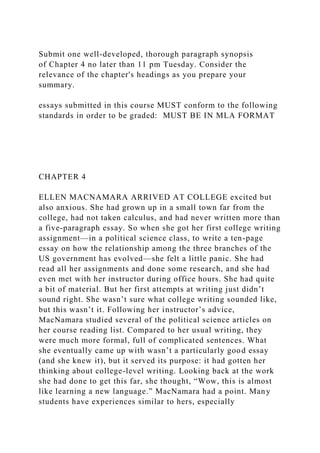 Submit one well-developed, thorough paragraph synopsis
of Chapter 4 no later than 11 pm Tuesday. Consider the
relevance of the chapter's headings as you prepare your
summary.
essays submitted in this course MUST conform to the following
standards in order to be graded: MUST BE IN MLA FORMAT
CHAPTER 4
ELLEN MACNAMARA ARRIVED AT COLLEGE excited but
also anxious. She had grown up in a small town far from the
college, had not taken calculus, and had never written more than
a five-paragraph essay. So when she got her first college writing
assignment—in a political science class, to write a ten-page
essay on how the relationship among the three branches of the
US government has evolved—she felt a little panic. She had
read all her assignments and done some research, and she had
even met with her instructor during office hours. She had quite
a bit of material. But her first attempts at writing just didn’t
sound right. She wasn’t sure what college writing sounded like,
but this wasn’t it. Following her instructor’s advice,
MacNamara studied several of the political science articles on
her course reading list. Compared to her usual writing, they
were much more formal, full of complicated sentences. What
she eventually came up with wasn’t a particularly good essay
(and she knew it), but it served its purpose: it had gotten her
thinking about college-level writing. Looking back at the work
she had done to get this far, she thought, “Wow, this is almost
like learning a new language.” MacNamara had a point. Many
students have experiences similar to hers, especially
 