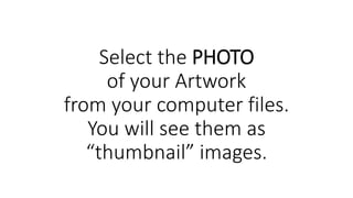 Select the PHOTO
of your Artwork
from your computer files.
You will see them as
“thumbnail” images.
 