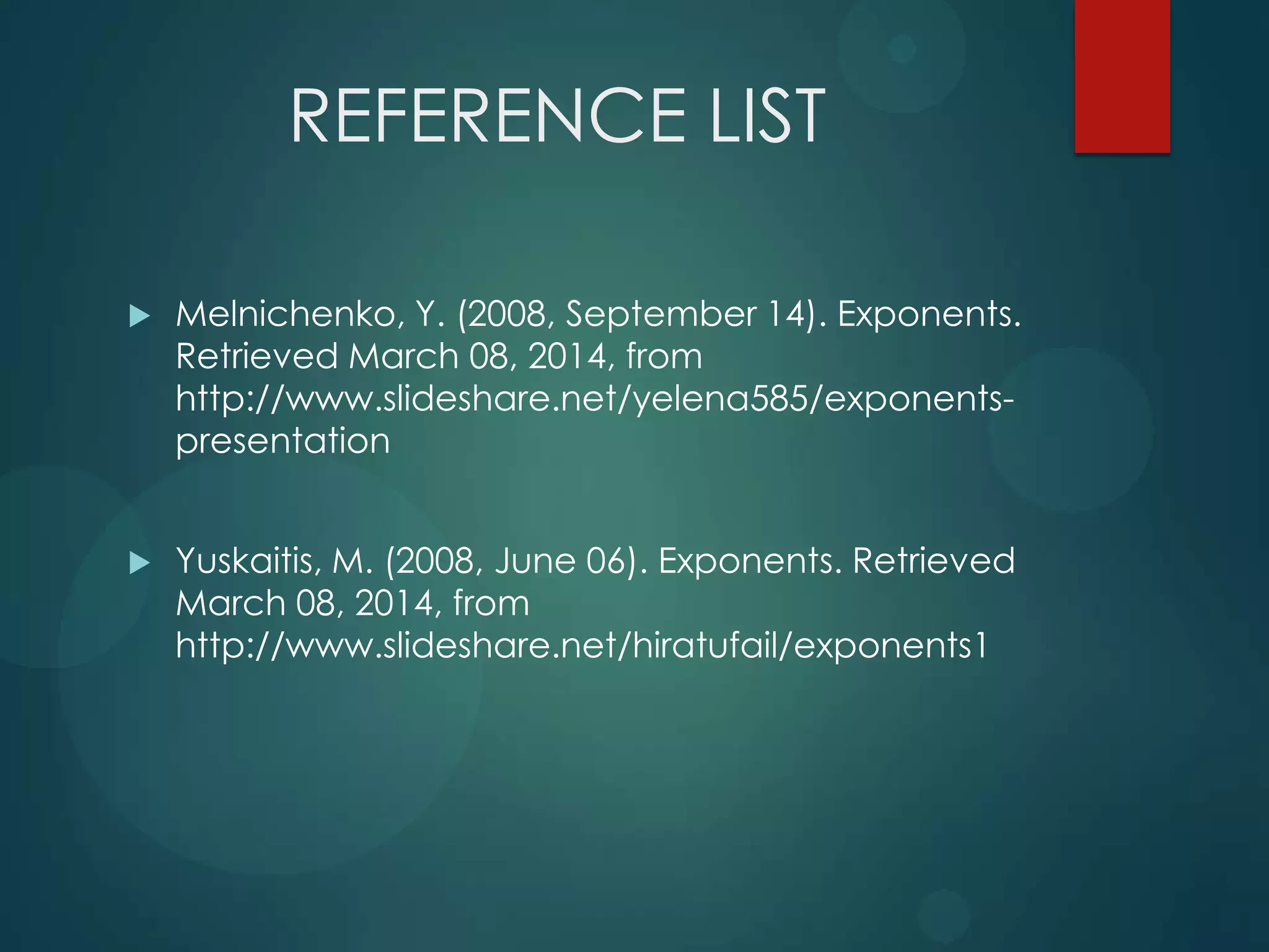 REFERENCE LIST


Melnichenko, Y. (2008, September 14). Exponents.
Retrieved March 08, 2014, from
http://www.slideshare.net/yelena585/exponentspresentation



Yuskaitis, M. (2008, June 06). Exponents. Retrieved
March 08, 2014, from
http://www.slideshare.net/hiratufail/exponents1

 