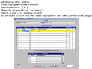 Submittal Categories Function
Define the project you want to work on
Enter the sequence (1,2,3….)
Choose the category (Normal is for drawings)
Enter the a code for this category and a title
You can double click on Group ID to choose the people that can see the submittals on this project
 