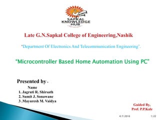 ‘Department Of Electronics And Telecommunication Engineering’.
“Microcontroller Based Home Automation Using PC”
Presented by -
Name
1. Jagruti R. Shirsath
2. Sumit J. Sonawane
3 .Mayuresh M. Vaidya
Guided By,
Prof. P.P.Kale
4/7/2016 1/22
 