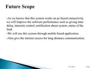 As we knows that this system works on pc based connectivity
we will improve the software performance such as giving time
delay, intensity control ,notification about system ,status of the
load.
We will use this system through mobile based application.
Also give the internet access for long distance communication.
4/7/2016 19/22
 