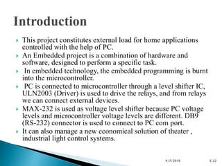  This project constitutes external load for home applications
controlled with the help of PC.
 An Embedded project is a combination of hardware and
software, designed to perform a specific task.
 In embedded technology, the embedded programming is burnt
into the microcontroller.
 PC is connected to microcontroller through a level shifter IC,
ULN2003 (Driver) is used to drive the relays, and from relays
we can connect external devices.
 MAX-232 is used as voltage level shifter because PC voltage
levels and microcontroller voltage levels are different. DB9
(RS-232) connector is used to connect to PC com port.
 It can also manage a new economical solution of theater ,
industrial light control systems.
4/7/2016 3/22
 