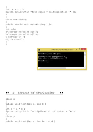 {
int c= a * b ;
System.out.println("from class y multiplication ="+c);
}
}
class overriding
{
public static void main(String [ ]s)
{
int a,b;
a=Integer.parseInt(s[0]);
b=Integer.parseInt(s[1]);
y obj=new y( );
obj.test(a,b);
}
}
♦♦ 10 program Of Overloading ♦♦
class x
{
public void test(int a, int b )
{
int c = a * b ;
System.out.println("multiplication of number = "+c);
} }
class y
{
public void test(int a, int b, int d )
 