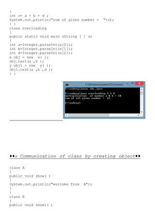 {
int c= a + b + d ;
System.out.println("sum of given number = "+c);
} }
class overloading
{
public static void main (String [ ] s)
{
int a=Integer.parseInt(s[0]);
int b=Integer.parseInt(s[1]);
int d=Integer.parseInt(s[2]);
x obj = new x( );
obj.test(a ,b );
y obj1 = new y( );
obj1.test(a ,b ,d );
} }
♦♦11 Communication of class by creating object♦♦
class A
{
public void show( )
{
System.out.println("welcome from A");
}
}
class B
{
public void show1( )
 