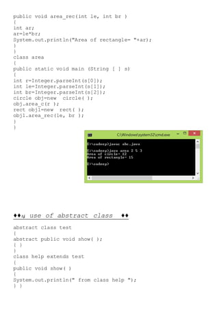 public void area_rec(int le, int br )
{
int ar;
ar=le*br;
System.out.println("Area of rectangle= "+ar);
}
}
class area
{
public static void main (String [ ] s)
{
int r=Integer.parseInt(s[0]);
int le=Integer.parseInt(s[1]);
int br=Integer.parseInt(s[2]);
circle obj=new circle( );
obj.area_c(r );
rect obj1=new rect( );
obj1.area_rec(le, br );
}
}
♦♦14 use of abstract class ♦♦
abstract class test
{
abstract public void show( );
{ }
}
class help extends test
{
public void show( )
{
System.out.println(" from class help ");
} }
 