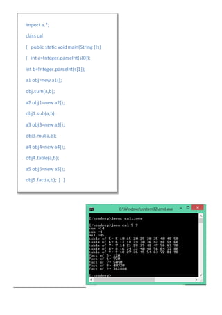 import a.*;
class cal
{ public static void main(String []s)
{ int a=Integer.parseInt(s[0]);
int b=Integer.parseInt(s[1]);
a1 obj=new a1();
obj.sum(a,b);
a2 obj1=new a2();
obj1.sub(a,b);
a3 obj3=new a3();
obj3.mul(a,b);
a4 obj4=new a4();
obj4.table(a,b);
a5 obj5=new a5();
obj5.fact(a,b); } }
 