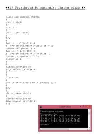 ♦♦17 Userthread by extending Thread class ♦♦
class abc extends Thread
{
public abc()
{
start();
}
public void run()
{
try
{
for(int i=5;i<=9;i++)
{ System.out.print("table of "+i);
System.out.print("=");
for(int j=1;j<=10;j++)
{ System.out.print(" "+j*i); }
System.out.println(" ");
sleep(500);
}
}
catch(Exception e)
{System.out.print(e);}
}
}
class test
{
public static void main (String []s)
{
try
{
abc obj=new abc();
}
catch(Exception e)
{System.out.print(e);}
} }
 