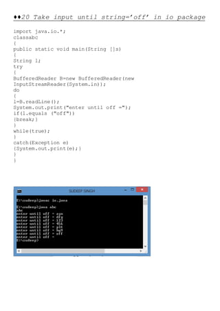 ♦♦20 Take input until string=’off’ in io package
import java.io.*;
classabc
{
public static void main(String []s)
{
String l;
try
{
BufferedReader B=new BufferedReader(new
InputStreamReader(System.in));
do
{
l=B.readLine();
System.out.print("enter until off =");
if(l.equals ("off"))
{break;}
}
while(true);
}
catch(Exception e)
{System.out.print(e);}
}
}
 