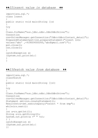 ♦♦22insert value in database ♦♦
importjava.sql.*;
class insert
{
public static void main(String []s)
{
try
{
Class.forName("sun.jdbc.odbc.JdbcOdbcDriver");
Connection
con=DriverManager.getConnection("Jdbc:Odbc:Contact_detail");
PreparedStatementpst=con.prepareStatement("insert into
values('abc' ,+918009000260,'abc@gmail.com')");
pst.close();
con.close();
}
catch(Exception e)
{System.out.print(e);}
}
}
♦♦23featch value from database ♦♦
importjava.sql.*;
classfeatch
{
public static void main(String []s1)
{
try
{
Class.forName("sun.jdbc.odbc.JdbcOdbcDriver");
Connection
con=DriverManager.getConnection("Jdbc:Odbc:Contact_detail");
Statement smt=con.createStatement();
ResultSetrs=smt.executeQuery("select * from emp");
while(rs.next())
{
int a=rs.getInt(1);
String s=rs.getString(2);
System.out.print(a +" " +s);
} }
catch(Exception e)
{System.out.print(e);}
}}
 