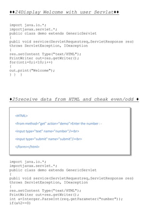 <HTML>
<from method=”get” action=”demo”>Enter the number : -
<input type="text" name="number"/><br>
<input type="submit" name="submit"/><br>
</form></html>
♦♦24Display Welcome with user Servlat♦♦
import java.io.*;
importjavax.servlet.*;
public class demo extends GenericServlet
{
publi void service(ServletRequestreq,ServletResponse res)
throws ServletException, IOexception
{
res.setContent Type("text/HTML");
PrintWriter out=res.getWriter();
for(inti=0;i<10;i++)
{
out.print("Welcome");
} } }
♦25receive data from HTML and cheak even/odd ♦
import java.io.*;
importjavax.servlet.*;
public class demo extends GenericServlet
{
publi void service(ServletRequestreq,ServletResponse res)
throws ServletException, IOexception
{
res.setContent Type("text/HTML");
PrintWriter out=res.getWriter();
int a=Interger.ParseInt(req.getParameter("number"));
if(a%2==0)
 