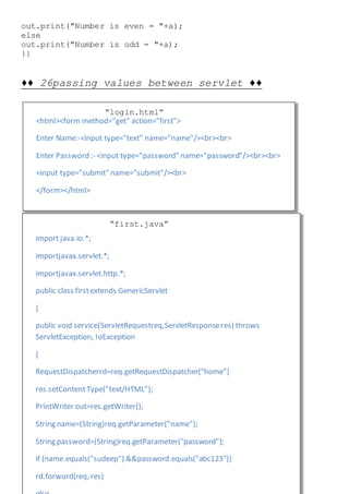 <html><form method="get" action="first">
Enter Name:-<input type="text" name="name"/><br><br>
Enter Password :- <input type="password" name="password"/><br><br>
<input type="submit" name="submit"/><br>
</form></html>
import java.io.*;
importjavax.servlet.*;
importjavax.servlet.http.*;
public class firstextends GenericServlet
{
public void service(ServletRequestreq,ServletResponseres) throws
ServletException, IoException
{
RequestDispatcherrd=req.getRequestDispatcher("home")
res.setContentType("text/HTML");
PrintWriter out=res.getWriter();
String name=(String)req.getParameter("name");
String password=(String)req.getParameter("password");
if (name.equals("sudeep") &&password.equals("abc123"))
rd.forword(req, res)
out.print("Number is even = "+a);
else
out.print("Number is odd = "+a);
}}
♦♦ 26passing values between servlet ♦♦
“login.html”
“first.java”
 