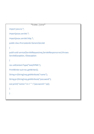 import java.io.*;
importjavax.servlet.*;
importjavax.servlet.http.*;
public class firstextends GenericServlet
{
publi void service(ServletRequestreq,ServletResponseres) throws
ServletException, IOexception
{
res.setContentType("text/HTML");
PrintWriter out=res.getWriter();
String n=(String)req.getAttribute("name");
String p=(String)req.getAttribute("password");
out.print("name="+n +" " +"password="+p));
}
}
“home.java”
 