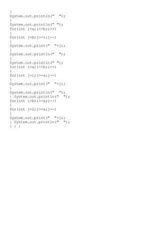 }
System.out.println(" ");
}
System.out.println(" ");
for(int i=a;i<=b;i++)
{
for(int j=b;j>=i;j--)
{
System.out.print(" "+j);
}
System.out.println(" ");
}
System.out.println(" ");
for(int i=a;i<=b;i++)
{
for(int j=i;j>=a;j--)
{
System.out.print(" "+j);
}
System.out.println(" ");
} System.out.println(" ");
for(int i=b;i>=a;i--)
{
for(int j=i;j>=a;j--)
{
System.out.print(" "+j);
} System.out.println(" ");
} } }
 