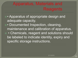 • Apparatus of appropriate design and
adequate capacity.
• Documented Inspection, cleaning,
maintenance and calibration of apparatus.
 • Chemicals, reagent and solutions should
be labeled to indicate identity, expiry and
specific storage instructions.
2/11/2016
10
 