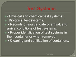 • Physical and chemical test systems.
 Biological test systems.
 • Records of source, date of arrival, and
arrival conditions of test systems.
 • Proper identification of test systems in
their container or when removed.
 • Cleaning and sanitization of containers.
2/11/2016
11
 