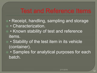 • Receipt, handling, sampling and storage
 • Characterization.
 • Known stability of test and reference
items.
 • Stability of the test item in its vehicle
(container).
 • Samples for analytical purposes for each
batch.
2/11/2016
12
 