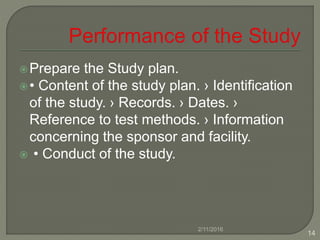 Prepare the Study plan.
• Content of the study plan. › Identification
of the study. › Records. › Dates. ›
Reference to test methods. › Information
concerning the sponsor and facility.
 • Conduct of the study.
2/11/2016
14
 