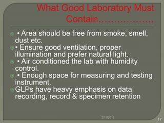 • Area should be free from smoke, smell,
dust etc.
• Ensure good ventilation, proper
illumination and prefer natural light.
 • Air conditioned the lab with humidity
control.
 • Enough space for measuring and testing
instrument.
GLPs have heavy emphasis on data
recording, record & specimen retention
2/11/2016
17
 
