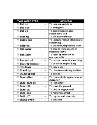 TWO WORD VERB MEANING 
 Put on - To turn on, switch on 
 Put out - To extinguish 
 Put up - To accommodate, give 
somebody a bed 
 Pick up - To collect somebody 
 Point out - To indicate/direct attention to 
something 
 Rely on - To count on, depend on, trust 
 Run away - To escape from a place or 
suddenly leave 
 Run into - To meet by accident or 
unexpectedly 
 Run out of - To have no more of something. 
 Shut up (impolite) - To be silent, stop talking 
 Sit down - To take a seat 
 Stand up - To rise from a sitting position 
 Stick up for - To defend 
 Take after - To resemble, in appearance or 
character 
 Take care of - To look after 
 Take off - To leave the ground 
 Take on - To hire or engage staff 
 Take out - To remove; extract 
 Tell off - To reprimand severely 
 Think over - To consider 
 