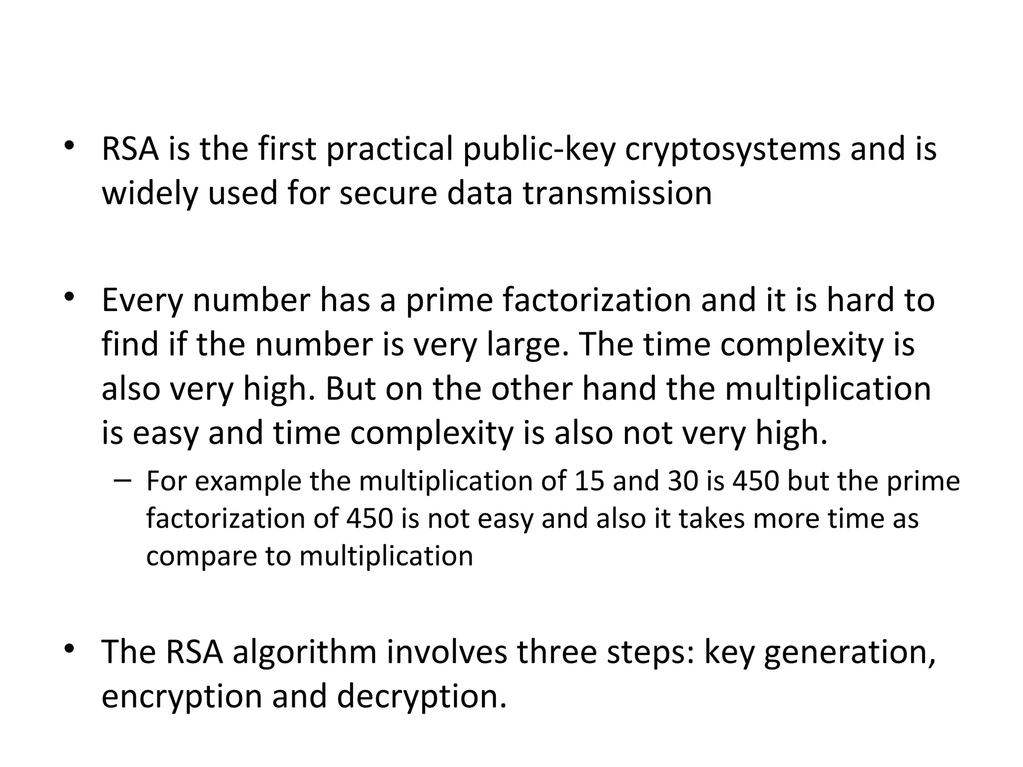 • RSA is the first practical public-key cryptosystems and is
widely used for secure data transmission
• Every number has a prime factorization and it is hard to
find if the number is very large. The time complexity is
also very high. But on the other hand the multiplication
is easy and time complexity is also not very high.
– For example the multiplication of 15 and 30 is 450 but the prime
factorization of 450 is not easy and also it takes more time as
compare to multiplication
• The RSA algorithm involves three steps: key generation,
encryption and decryption.
 