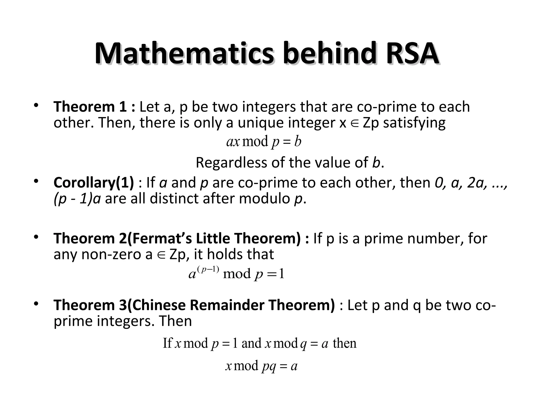 Mathematics behind RSAMathematics behind RSA
• Theorem 1 : Let a, p be two integers that are co-prime to each
other. Then, there is only a unique integer x Zp satisfying∈
Regardless of the value of b.
• Corollary(1) : If a and p are co-prime to each other, then 0, a, 2a, ...,
(p - 1)a are all distinct after modulo p.
• Theorem 2(Fermat’s Little Theorem) : If p is a prime number, for
any non-zero a Zp, it holds that∈
• Theorem 3(Chinese Remainder Theorem) : Let p and q be two co-
prime integers. Then
modax p b=
( 1)
mod 1p
a p−
=
If mod 1 and mod then
mod
x p x q a
x pq a
= =
=
 