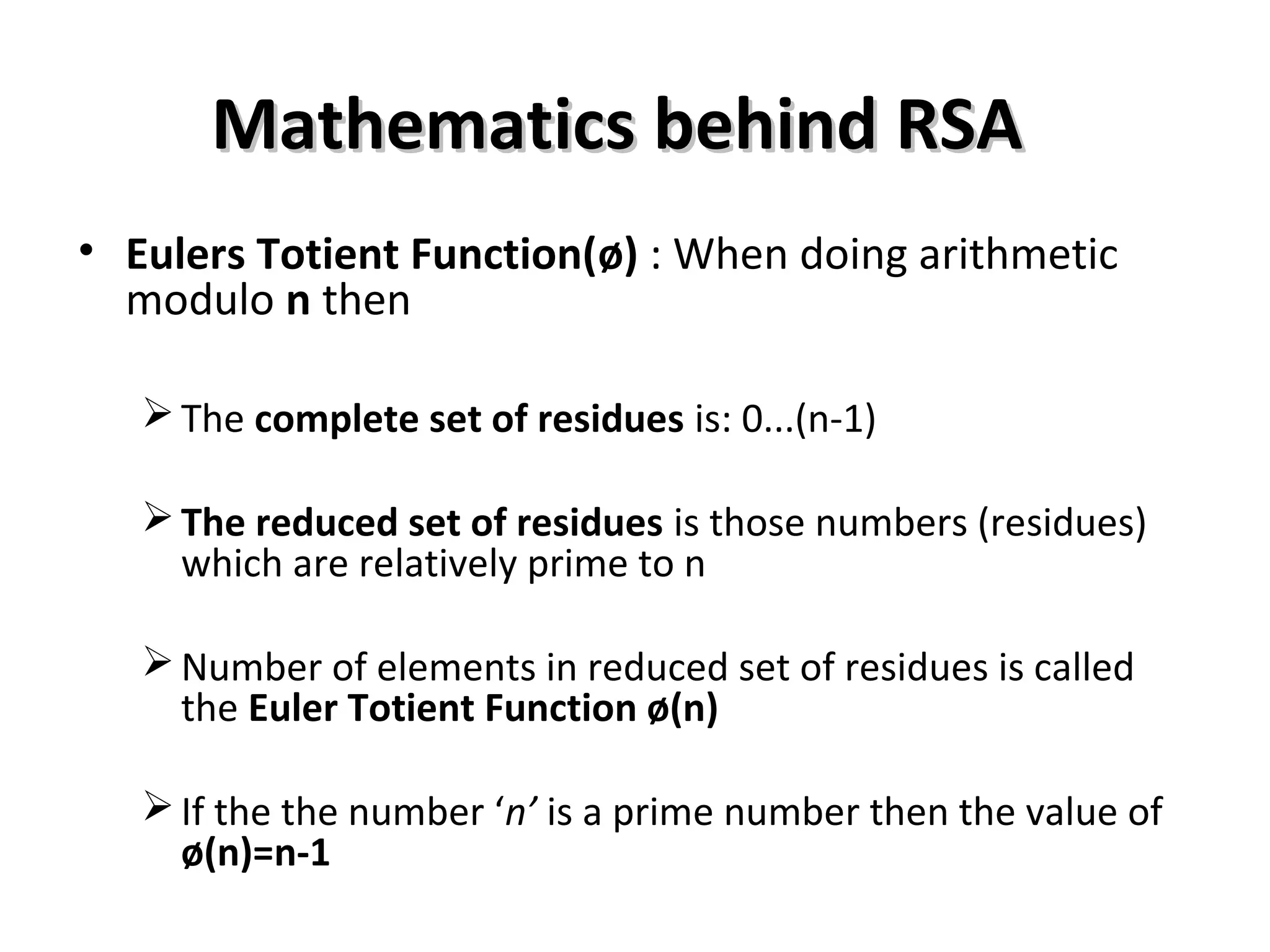 Mathematics behind RSAMathematics behind RSA
• Eulers Totient Function(ø) : When doing arithmetic
modulo n then
The complete set of residues is: 0...(n-1)
The reduced set of residues is those numbers (residues)
which are relatively prime to n
Number of elements in reduced set of residues is called
the Euler Totient Function ø(n)
If the the number ‘n’ is a prime number then the value of
ø(n)=n-1
 