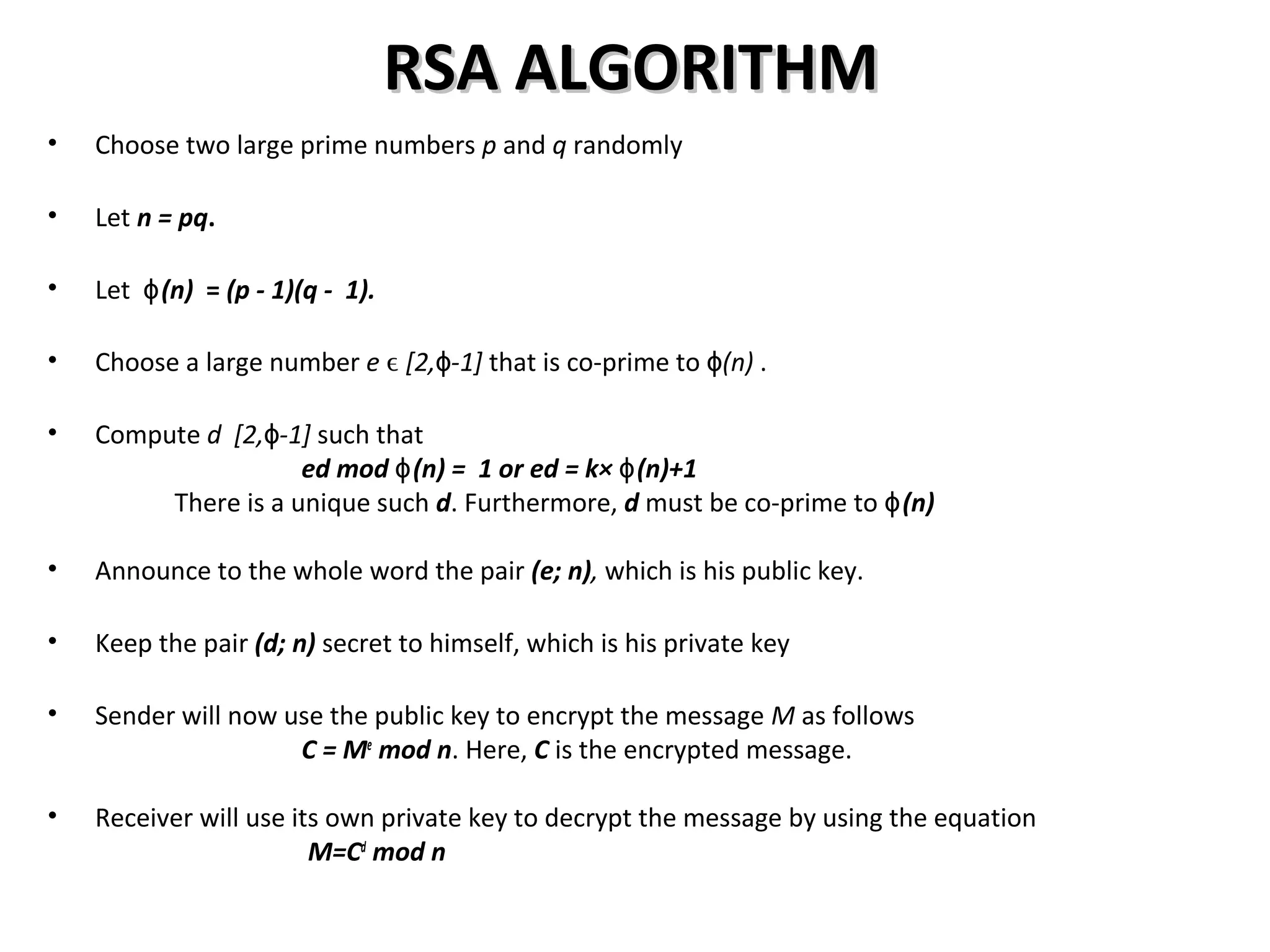 RSA ALGORITHMRSA ALGORITHM
• Choose two large prime numbers p and q randomly
• Let n = pq.
• Let (n)ɸ = (p - 1)(q - 1).
• Choose a large number e ϵ [2, -1]ɸ that is co-prime to (n)ɸ .
• Compute d [2, -1]ɸ such that
ed mod (n) = 1 or ed = k× (n)+1ɸ ɸ
There is a unique such d. Furthermore, d must be co-prime to (n)ɸ
• Announce to the whole word the pair (e; n), which is his public key.
• Keep the pair (d; n) secret to himself, which is his private key
• Sender will now use the public key to encrypt the message M as follows
C = Me
mod n. Here, C is the encrypted message.
• Receiver will use its own private key to decrypt the message by using the equation
M=Cd
mod n
 
