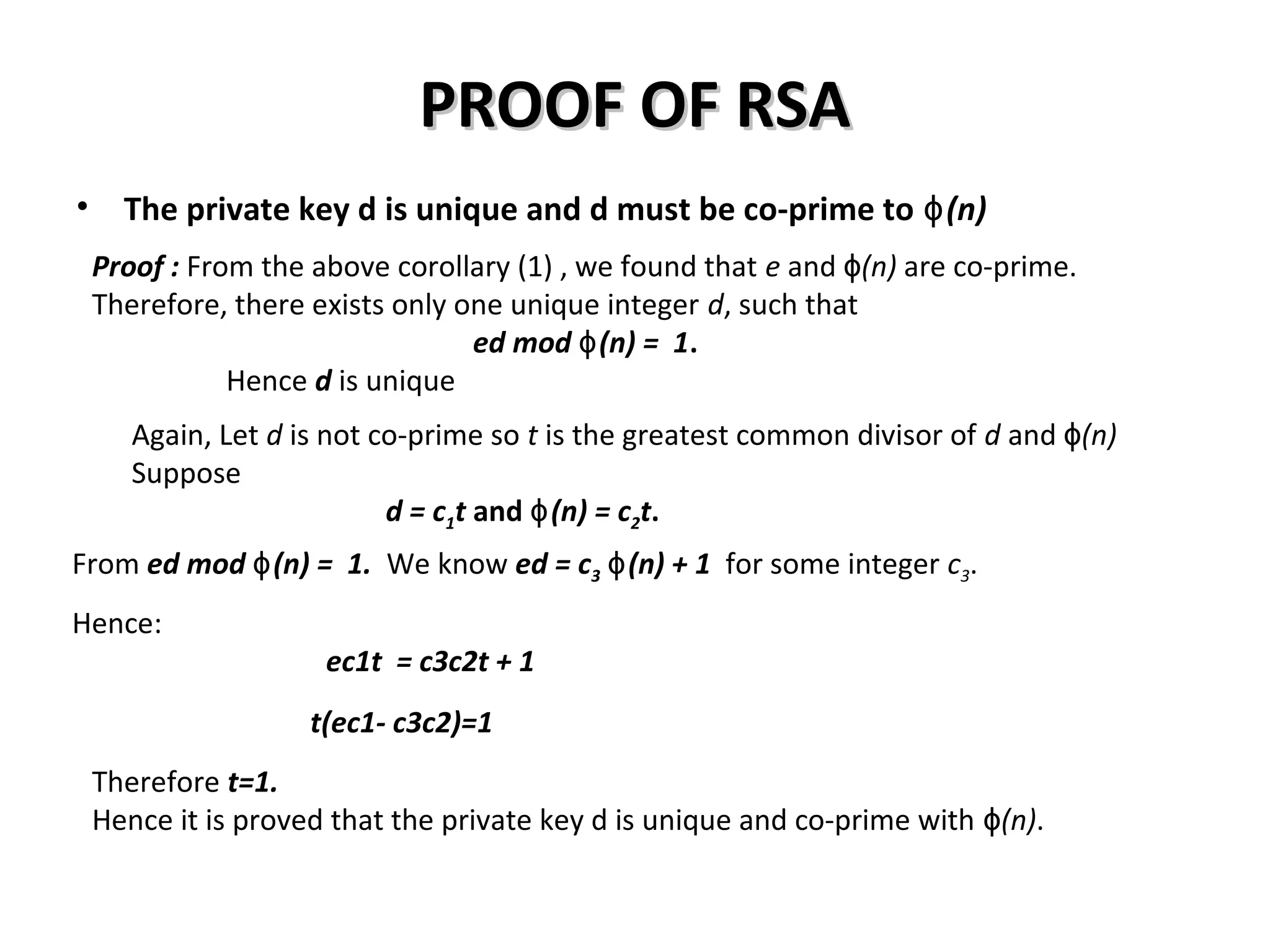 PROOF OF RSAPROOF OF RSA
• The private key d is unique and d must be co-prime to (n)ɸ
Proof : From the above corollary (1) , we found that e and (n)ɸ are co-prime.
Therefore, there exists only one unique integer d, such that
ed mod (n) = 1ɸ .
Hence d is unique
Again, Let d is not co-prime so t is the greatest common divisor of d and (n)ɸ
Suppose
d = c1t and (n) = cɸ 2t.
Hence:
ec1t = c3c2t + 1
t(ec1- c3c2)=1
From ed mod (n) = 1.ɸ We know ed = c3 (n) + 1ɸ for some integer c3.
Therefore t=1.
Hence it is proved that the private key d is unique and co-prime with (n)ɸ .
 