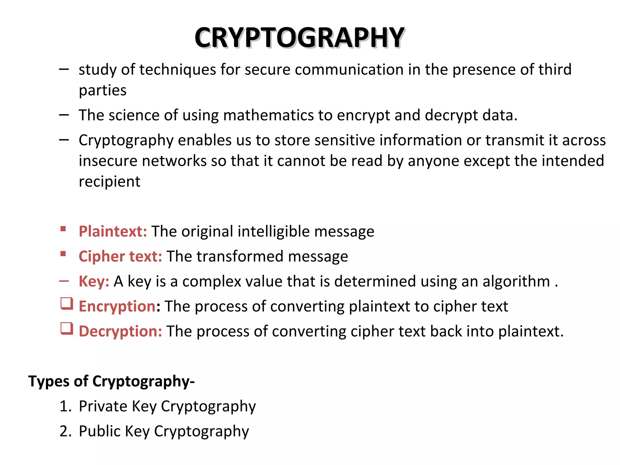 CRYPTOGRAPHYCRYPTOGRAPHY
– study of techniques for secure communication in the presence of third
parties
– The science of using mathematics to encrypt and decrypt data.
– Cryptography enables us to store sensitive information or transmit it across
insecure networks so that it cannot be read by anyone except the intended
recipient
 Plaintext: The original intelligible message
 Cipher text: The transformed message
– Key: A key is a complex value that is determined using an algorithm .
 Encryption: The process of converting plaintext to cipher text
 Decryption: The process of converting cipher text back into plaintext.
Types of Cryptography-
1. Private Key Cryptography
2. Public Key Cryptography
 