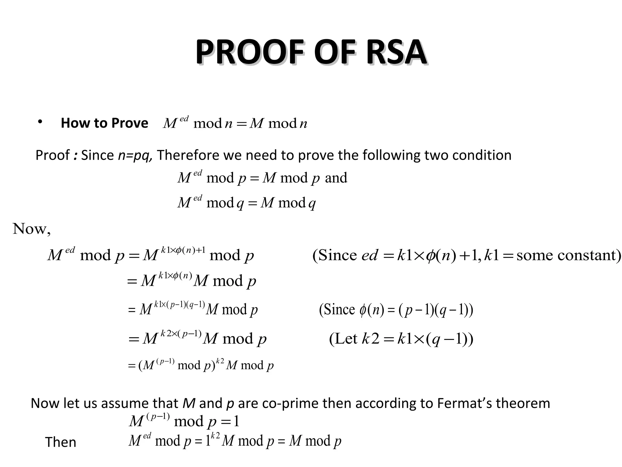 PROOF OF RSAPROOF OF RSA
• How to Prove
Proof : Since n=pq, Therefore we need to prove the following two condition
mod moded
M n M n=
mod mod and
mod mod
ed
ed
M p M p
M q M q
=
=
1 ( ) 1
Now,
mod mod (Since 1 ( ) 1, 1 some constant)ed k n
M p M p ed k n kφ
φ× +
= = × + =
1 ( )
modk n
M M pφ×
=
1 ( 1)( 1)
mod (Since ( ) ( 1)( 1))k p q
M M p n p qφ× − −
= = − −
2 ( 1)
mod (Let 2 1 ( 1))k p
M M p k k q× −
= = × −
( 1) 2
( mod ) modp k
M p M p−
=
Now let us assume that M and p are co-prime then according to Fermat’s theorem
( 1)
mod 1p
M p−
=
Then
2
mod 1 mod moded k
M p M p M p= =
 