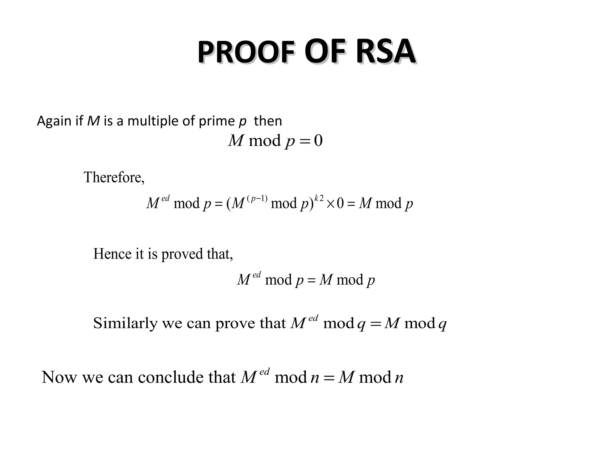 PROOFPROOF OF RSAOF RSA
Again if M is a multiple of prime p then
mod 0M p =
( 1) 2
Therefore,
mod ( mod ) 0 moded p k
M p M p M p−
= × =
Hence it is proved that,
mod moded
M p M p=
Similarly we can prove that mod moded
M q M q=
Now we can conclude that mod moded
M n M n=
 