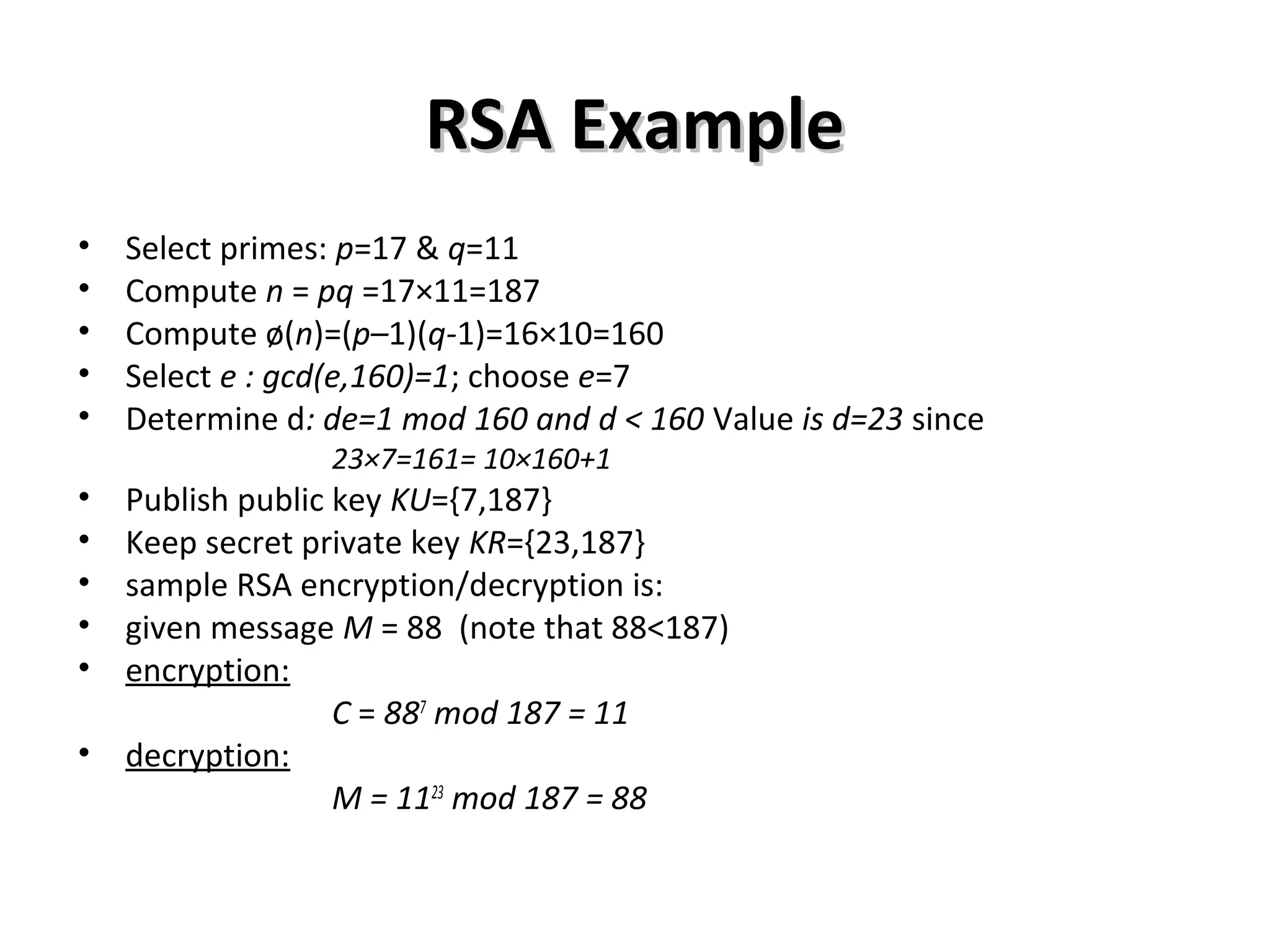 RSA ExampleRSA Example
• Select primes: p=17 & q=11
• Compute n = pq =17×11=187
• Compute ø(n)=(p–1)(q-1)=16×10=160
• Select e : gcd(e,160)=1; choose e=7
• Determine d: de=1 mod 160 and d < 160 Value is d=23 since
23×7=161= 10×160+1
• Publish public key KU={7,187}
• Keep secret private key KR={23,187}
• sample RSA encryption/decryption is:
• given message M = 88 (note that 88<187)
• encryption:
C = 887
mod 187 = 11
• decryption:
M = 1123
mod 187 = 88
 