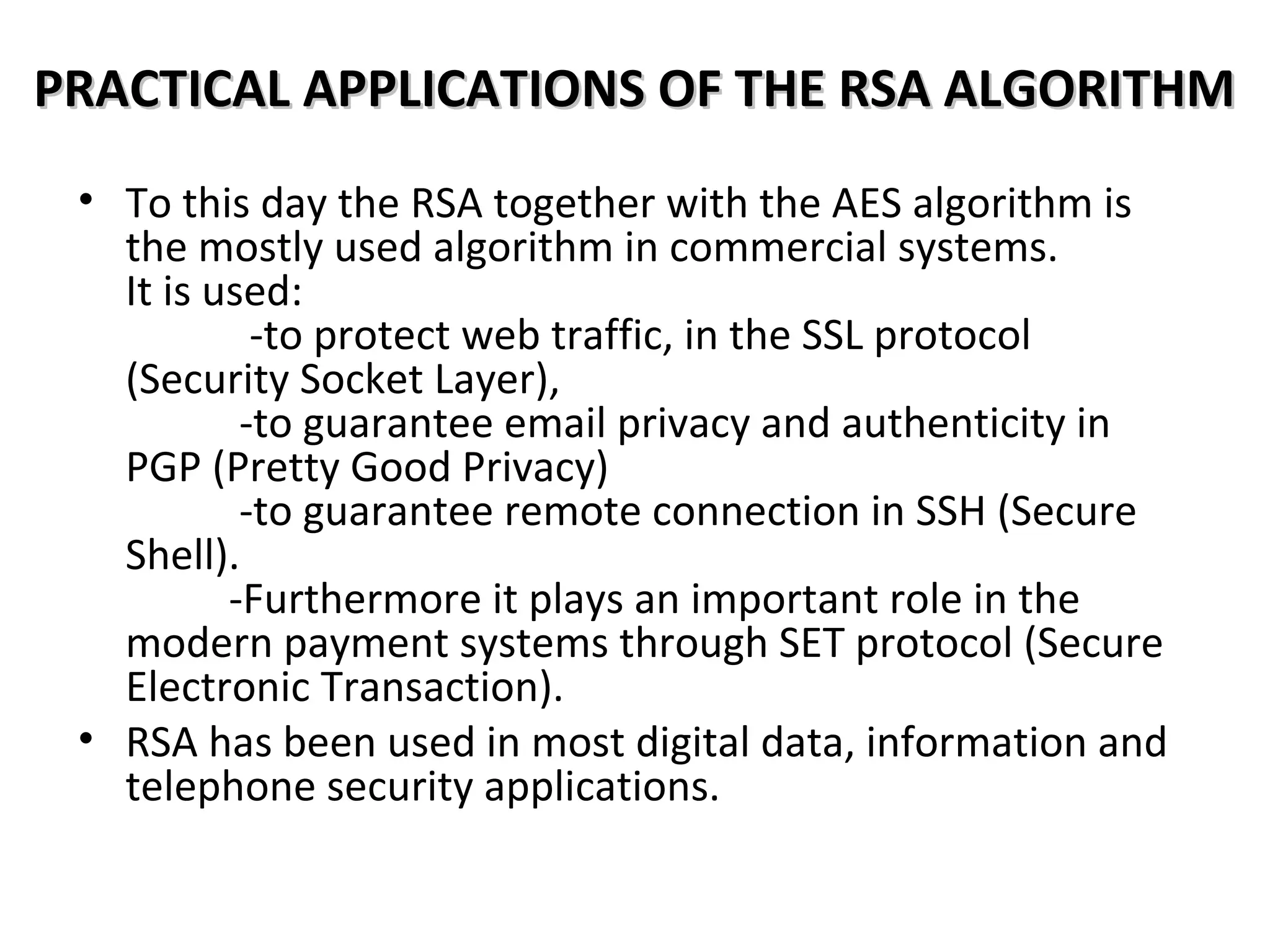 PRACTICAL APPLICATIONS OF THE RSA ALGORITHMPRACTICAL APPLICATIONS OF THE RSA ALGORITHM
• To this day the RSA together with the AES algorithm is
the mostly used algorithm in commercial systems.
It is used:
-to protect web traffic, in the SSL protocol
(Security Socket Layer),
-to guarantee email privacy and authenticity in
PGP (Pretty Good Privacy)
-to guarantee remote connection in SSH (Secure
Shell).
-Furthermore it plays an important role in the
modern payment systems through SET protocol (Secure
Electronic Transaction).
• RSA has been used in most digital data, information and
telephone security applications.
 