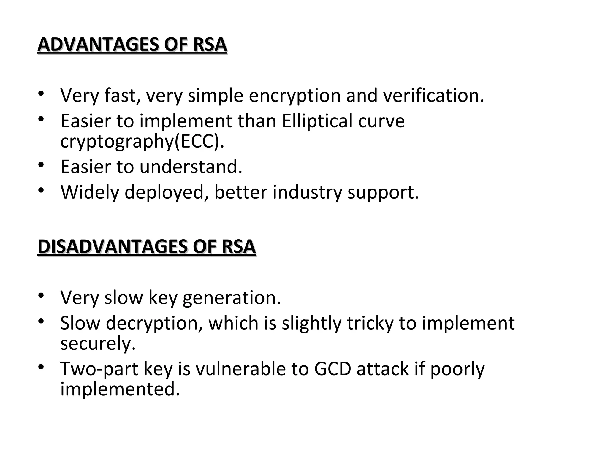 ADVANTAGES OF RSAADVANTAGES OF RSA
• Very fast, very simple encryption and verification.
• Easier to implement than Elliptical curve
cryptography(ECC).
• Easier to understand.
• Widely deployed, better industry support.
DISADVANTAGES OF RSADISADVANTAGES OF RSA
• Very slow key generation.
• Slow decryption, which is slightly tricky to implement
securely.
• Two-part key is vulnerable to GCD attack if poorly
implemented.
 