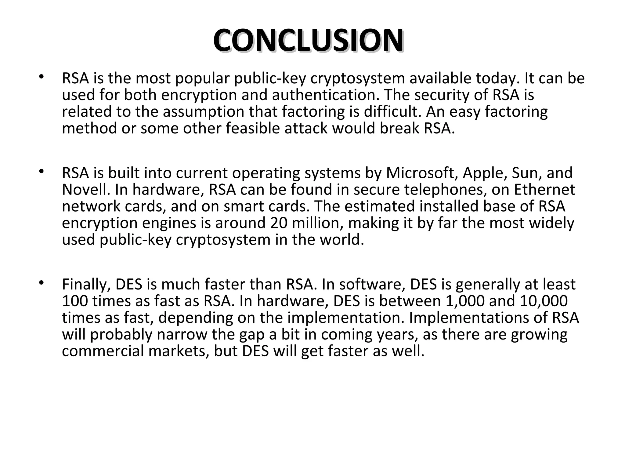 CONCLUSIONCONCLUSION
• RSA is the most popular public-key cryptosystem available today. It can be
used for both encryption and authentication. The security of RSA is
related to the assumption that factoring is difficult. An easy factoring
method or some other feasible attack would break RSA.
• RSA is built into current operating systems by Microsoft, Apple, Sun, and
Novell. In hardware, RSA can be found in secure telephones, on Ethernet
network cards, and on smart cards. The estimated installed base of RSA
encryption engines is around 20 million, making it by far the most widely
used public-key cryptosystem in the world.
• Finally, DES is much faster than RSA. In software, DES is generally at least
100 times as fast as RSA. In hardware, DES is between 1,000 and 10,000
times as fast, depending on the implementation. Implementations of RSA
will probably narrow the gap a bit in coming years, as there are growing
commercial markets, but DES will get faster as well.
 