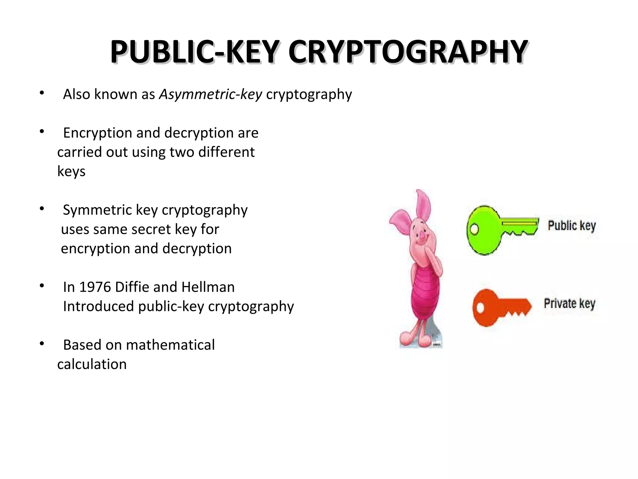PUBLIC-KEY CRYPTOGRAPHYPUBLIC-KEY CRYPTOGRAPHY
• Also known as Asymmetric-key cryptography
• Encryption and decryption are
carried out using two different
keys
• Symmetric key cryptography
uses same secret key for
encryption and decryption
• In 1976 Diffie and Hellman
Introduced public-key cryptography
• Based on mathematical
calculation
 