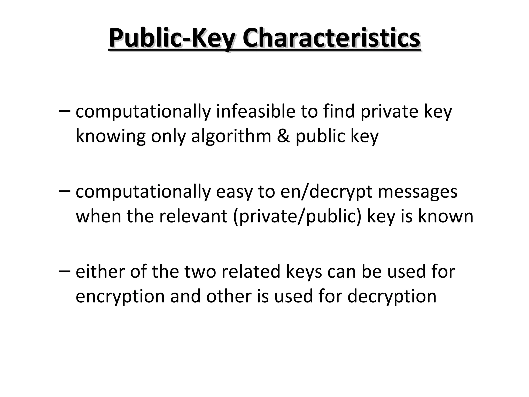 Public-Key CharacteristicsPublic-Key Characteristics
– computationally infeasible to find private key
knowing only algorithm & public key
– computationally easy to en/decrypt messages
when the relevant (private/public) key is known
– either of the two related keys can be used for
encryption and other is used for decryption
 