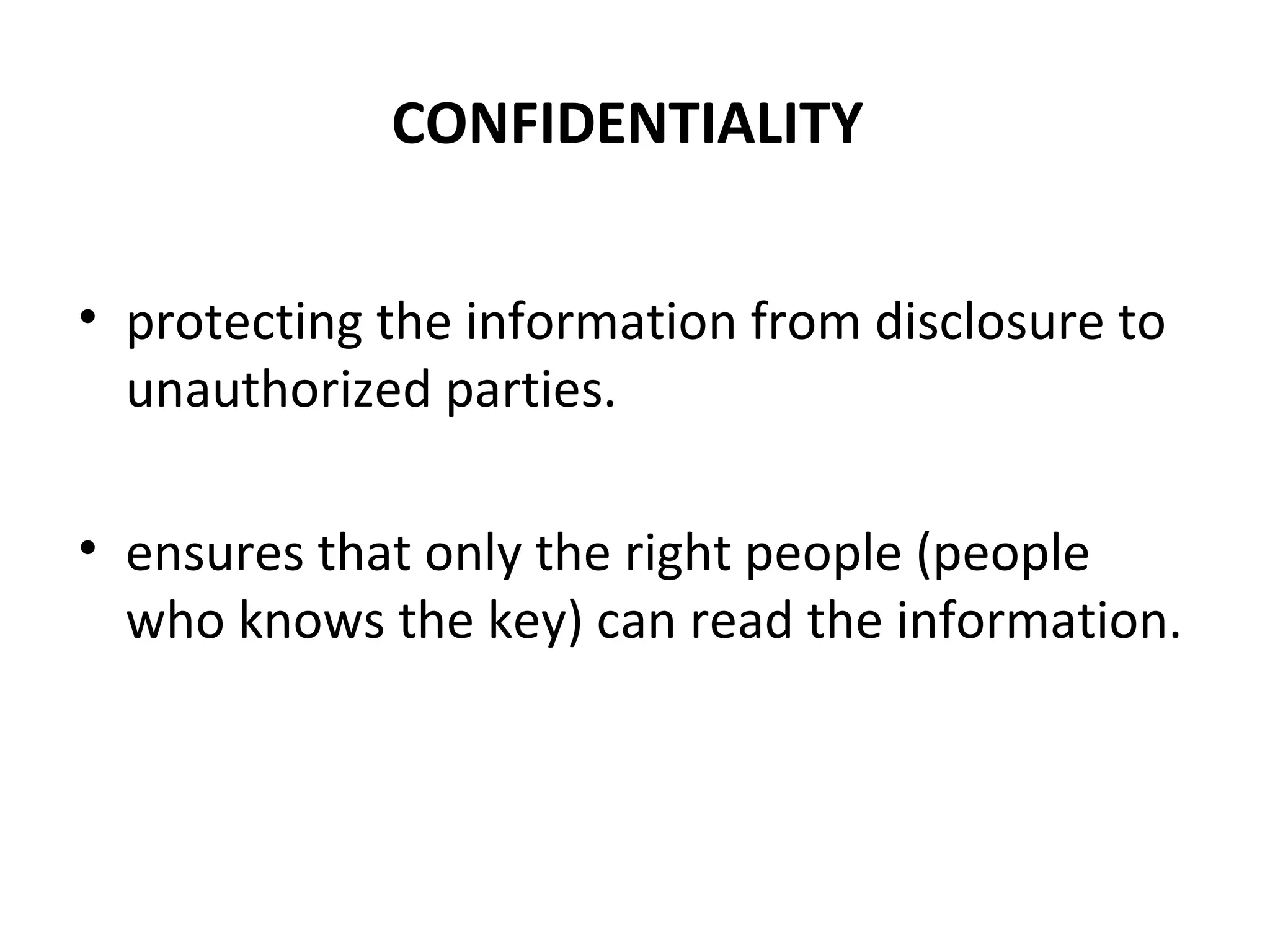 CONFIDENTIALITY
• protecting the information from disclosure to
unauthorized parties.
• ensures that only the right people (people
who knows the key) can read the information.
 