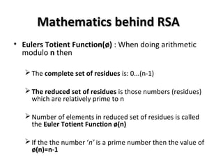 Mathematics behind RSAMathematics behind RSA
• Eulers Totient Function(ø) : When doing arithmetic
modulo n then
The complete set of residues is: 0...(n-1)
The reduced set of residues is those numbers (residues)
which are relatively prime to n
Number of elements in reduced set of residues is called
the Euler Totient Function ø(n)
If the the number ‘n’ is a prime number then the value of
ø(n)=n-1
 
