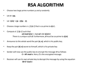 RSA ALGORITHMRSA ALGORITHM
• Choose two large prime numbers p and q randomly
• Let n = pq.
• Let (n)ɸ = (p - 1)(q - 1).
• Choose a large number e ϵ [2, -1]ɸ that is co-prime to (n)ɸ .
• Compute d [2, -1]ɸ such that
ed mod (n) = 1 or ed = k× (n)+1ɸ ɸ
There is a unique such d. Furthermore, d must be co-prime to (n)ɸ
• Announce to the whole word the pair (e; n), which is his public key.
• Keep the pair (d; n) secret to himself, which is his private key
• Sender will now use the public key to encrypt the message M as follows
C = Me
mod n. Here, C is the encrypted message.
• Receiver will use its own private key to decrypt the message by using the equation
M=Cd
mod n
 