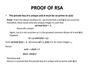 PROOF OF RSAPROOF OF RSA
• The private key d is unique and d must be co-prime to (n)ɸ
Proof : From the above corollary (1) , we found that e and (n)ɸ are co-prime.
Therefore, there exists only one unique integer d, such that
ed mod (n) = 1ɸ .
Hence d is unique
Again, Let d is not co-prime so t is the greatest common divisor of d and (n)ɸ
Suppose
d = c1t and (n) = cɸ 2t.
Hence:
ec1t = c3c2t + 1
t(ec1- c3c2)=1
From ed mod (n) = 1.ɸ We know ed = c3 (n) + 1ɸ for some integer c3.
Therefore t=1.
Hence it is proved that the private key d is unique and co-prime with (n)ɸ .
 