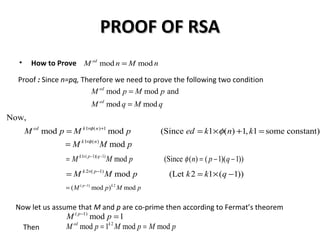 PROOF OF RSAPROOF OF RSA
• How to Prove
Proof : Since n=pq, Therefore we need to prove the following two condition
mod moded
M n M n=
mod mod and
mod mod
ed
ed
M p M p
M q M q
=
=
1 ( ) 1
Now,
mod mod (Since 1 ( ) 1, 1 some constant)ed k n
M p M p ed k n kφ
φ× +
= = × + =
1 ( )
modk n
M M pφ×
=
1 ( 1)( 1)
mod (Since ( ) ( 1)( 1))k p q
M M p n p qφ× − −
= = − −
2 ( 1)
mod (Let 2 1 ( 1))k p
M M p k k q× −
= = × −
( 1) 2
( mod ) modp k
M p M p−
=
Now let us assume that M and p are co-prime then according to Fermat’s theorem
( 1)
mod 1p
M p−
=
Then
2
mod 1 mod moded k
M p M p M p= =
 