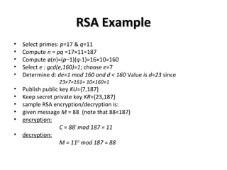 RSA ExampleRSA Example
• Select primes: p=17 & q=11
• Compute n = pq =17×11=187
• Compute ø(n)=(p–1)(q-1)=16×10=160
• Select e : gcd(e,160)=1; choose e=7
• Determine d: de=1 mod 160 and d < 160 Value is d=23 since
23×7=161= 10×160+1
• Publish public key KU={7,187}
• Keep secret private key KR={23,187}
• sample RSA encryption/decryption is:
• given message M = 88 (note that 88<187)
• encryption:
C = 887
mod 187 = 11
• decryption:
M = 1123
mod 187 = 88
 